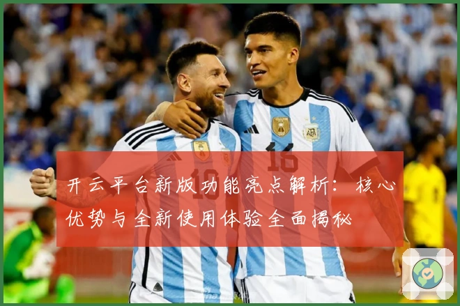 开云平台新版功能亮点解析:核心优势与全新使用体验全面揭秘