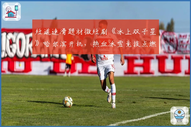 短道速滑题材微短剧《冰上双子星》哈尔滨开机，热血冰雪竞技点燃激情！