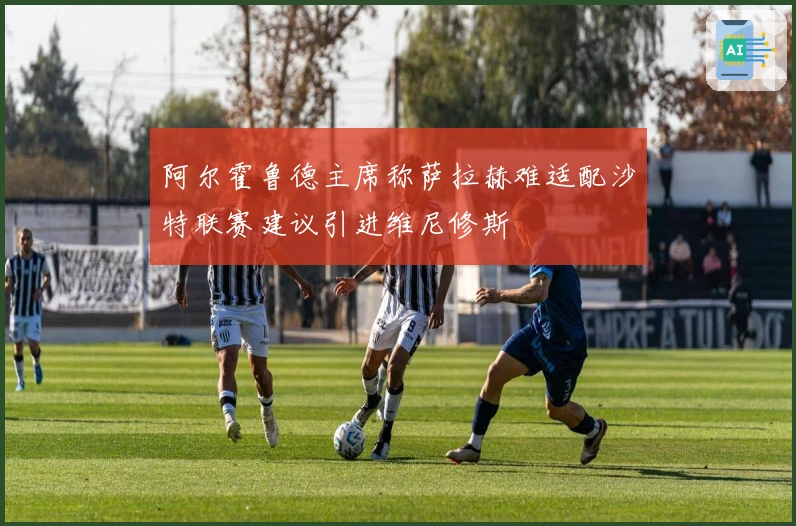 阿尔霍鲁德主席称萨拉赫难适配沙特联赛建议引进维尼修斯