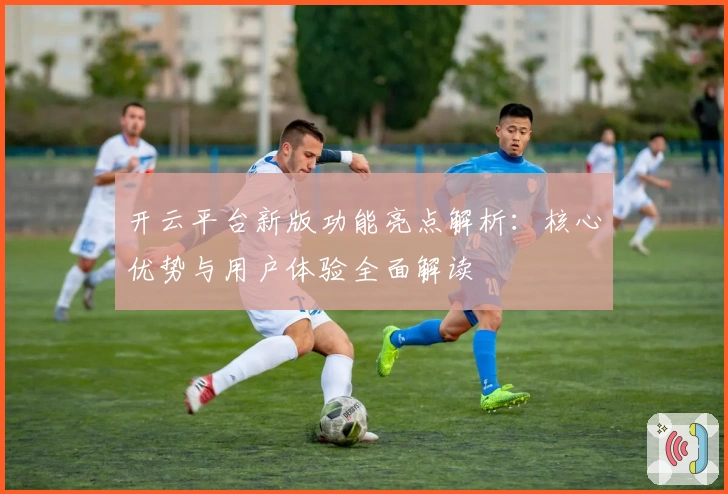 开云平台新版功能亮点解析：核心优势与用户体验全面解读
