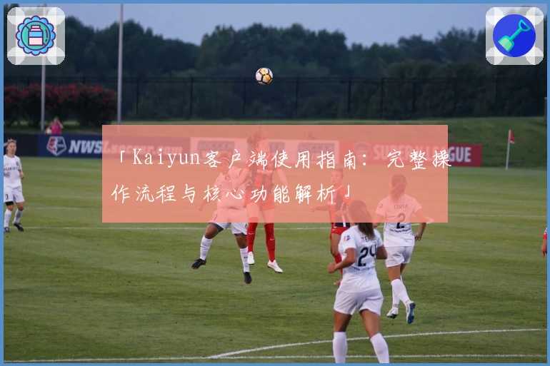 「Kaiyun客户端使用指南：完整操作流程与核心功能解析」