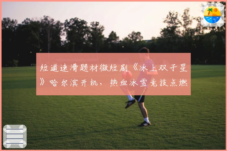 短道速滑题材微短剧《冰上双子星》哈尔滨开机，热血冰雪竞技点燃激情！