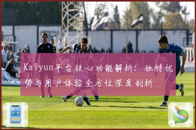 Kaiyun平台核心功能解析：独特优势与用户体验全方位深度剖析