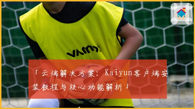 「云端解决方案：Kaiyun客户端安装教程与核心功能解析」