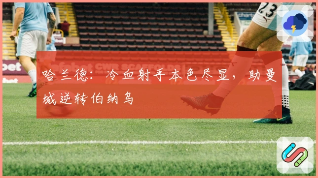 哈兰德：冷血射手本色尽显，助曼城逆转伯纳乌