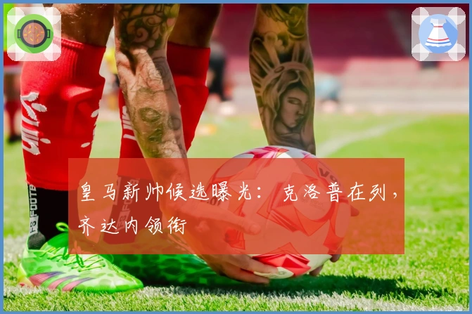 皇马新帅候选曝光：克洛普在列，齐达内领衔