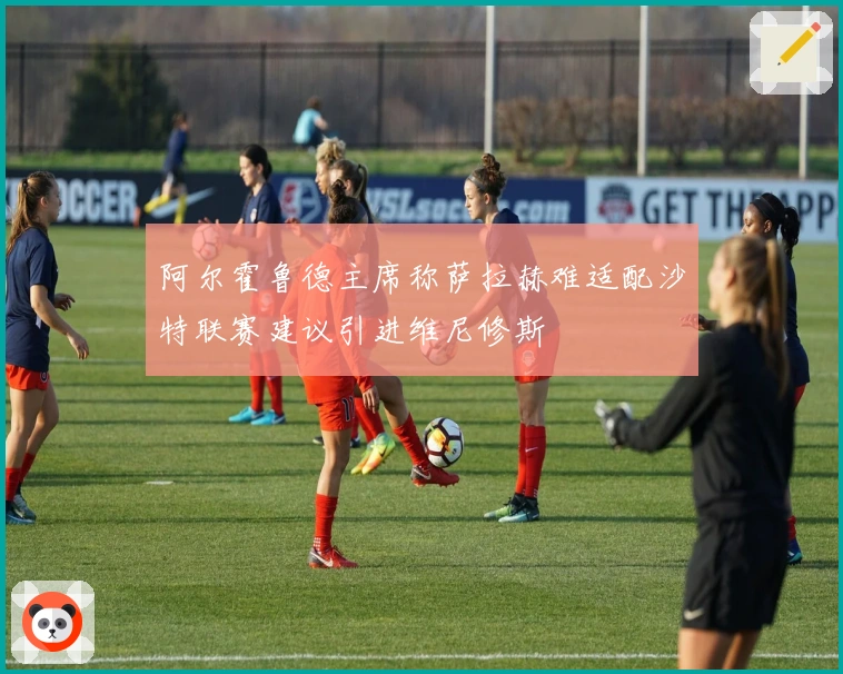 阿尔霍鲁德主席称萨拉赫难适配沙特联赛建议引进维尼修斯