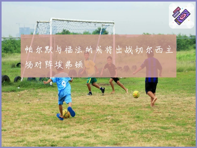 帕尔默与福法纳或将出战切尔西主场对阵埃弗顿