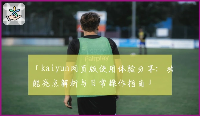 「kaiyun网页版使用体验分享：功能亮点解析与日常操作指南」